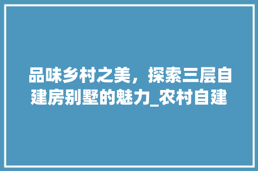 品味乡村之美，探索三层自建房别墅的魅力_农村自建房三层别墅效果图
