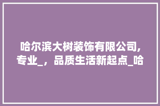 哈尔滨大树装饰有限公司,专业_，品质生活新起点_哈尔滨大树装饰有限公司地址电话