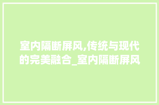 室内隔断屏风,传统与现代的完美融合_室内隔断屏风
