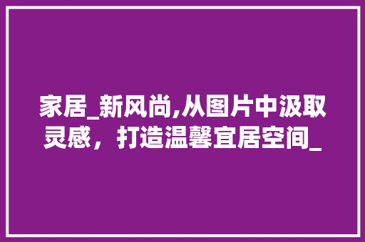 家居_新风尚,从图片中汲取灵感，打造温馨宜居空间_房子_图片参考