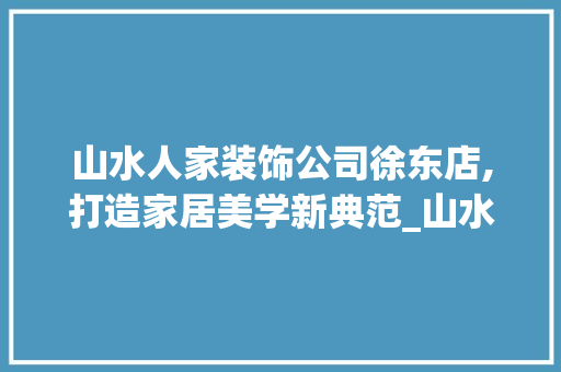 山水人家装饰公司徐东店,打造家居美学新典范_山水人家装饰公司徐东店地址