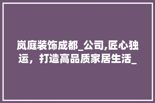 岚庭装饰成都_公司,匠心独运，打造高品质家居生活_岚庭装饰成都_公司怎么样