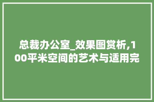 总裁办公室_效果图赏析,100平米空间的艺术与适用完美融合_100平米总裁办公室_效果图 家居装饰
