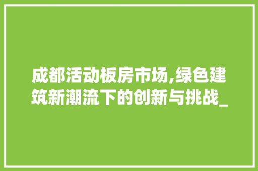 成都活动板房市场,绿色建筑新潮流下的创新与挑战_成都活动板房市场 家居设计