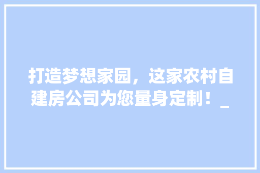 打造梦想家园，这家农村自建房公司为您量身定制！_推荐个农村自建房的公司