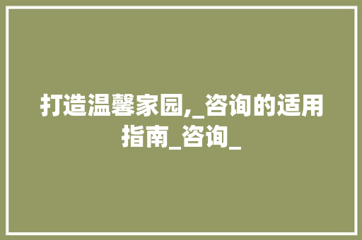 打造温馨家园,_咨询的适用指南_咨询_