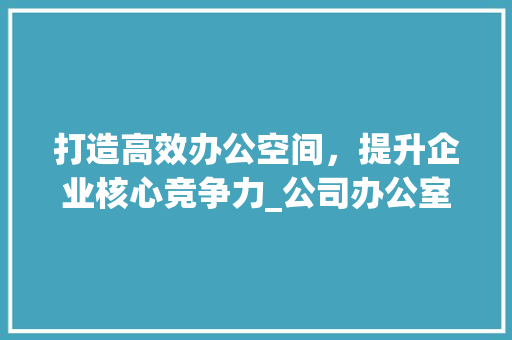 打造高效办公空间，提升企业核心竞争力_公司办公室_效果图介绍_公司办公室_效果图