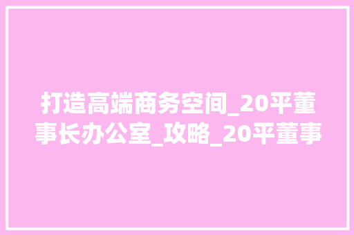 打造高端商务空间_20平董事长办公室_攻略_20平董事长办公室_，董事长办公室多少平方。