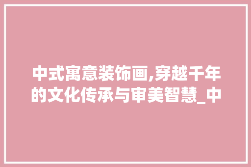 中式寓意装饰画,穿越千年的文化传承与审美智慧_中式寓意装饰画 中式寓意装饰画,穿越千年的文化传承与审美智慧_中式寓意装饰画 买房须知