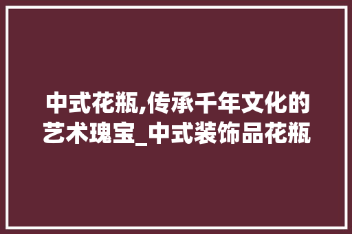中式花瓶,传承千年文化的艺术瑰宝_中式装饰品花瓶 中式花瓶,传承千年文化的艺术瑰宝_中式装饰品花瓶 装修知识