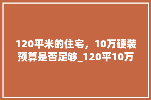 120平米的住宅，10万硬装预算是否足够_120平10万硬装能下来吗
