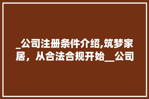 _公司注册条件介绍,筑梦家居，从合法合规开始__公司注册条件