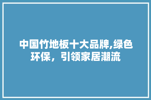 中国竹地板十大品牌,绿色环保，引领家居潮流 家居装饰