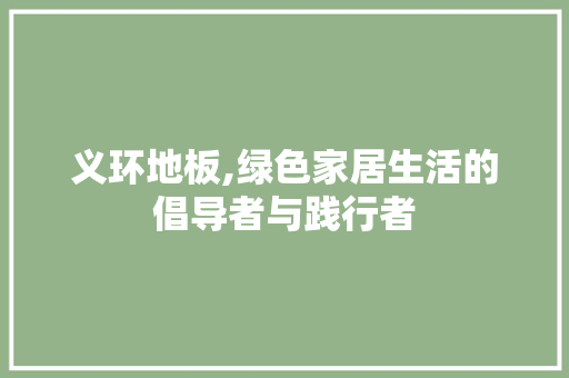 义环地板,绿色家居生活的倡导者与践行者 买房须知