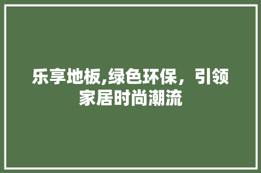 乐享地板,绿色环保，引领家居时尚潮流 买房须知