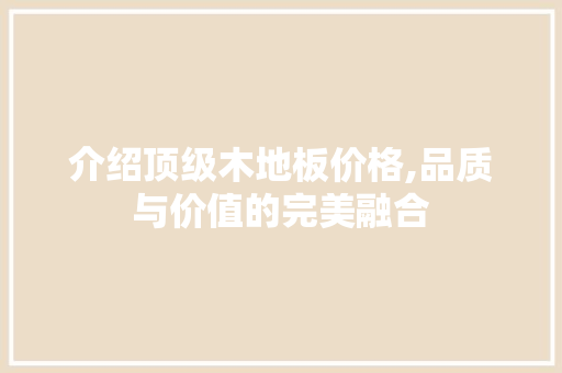 介绍顶级木地板价格,品质与价值的完美融合