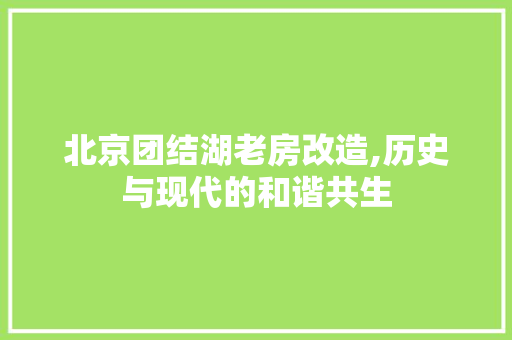 北京团结湖老房改造,历史与现代的和谐共生，北京团结湖的老房子怎么样。