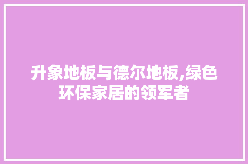 升象地板与德尔地板,绿色环保家居的领军者