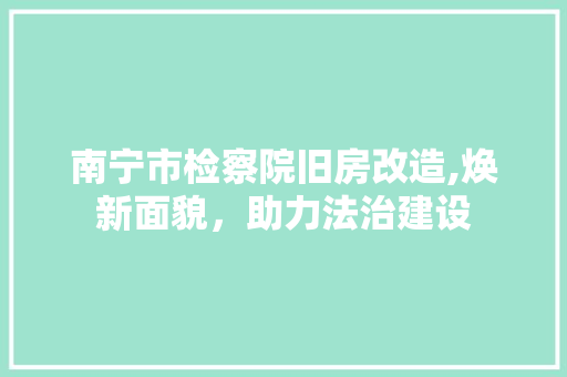 南宁市检察院旧房改造,焕新面貌，助力法治建设 买房须知