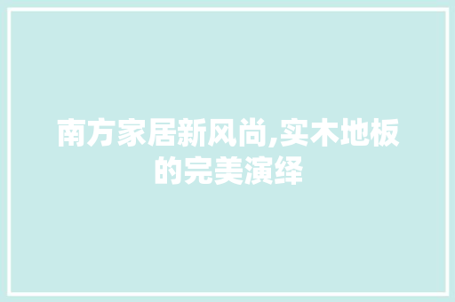南方家居新风尚,实木地板的完美演绎，南方 实木地板。