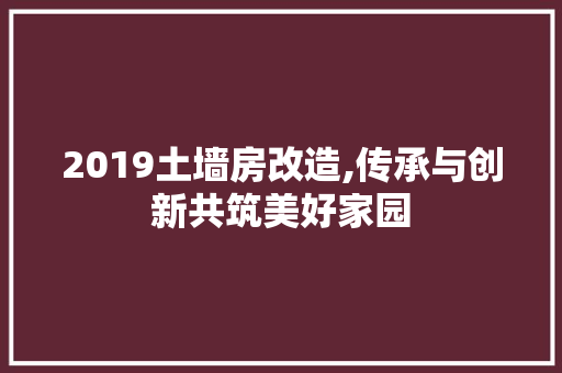 2019土墙房改造,传承与创新共筑美好家园，土墙房如何改造。