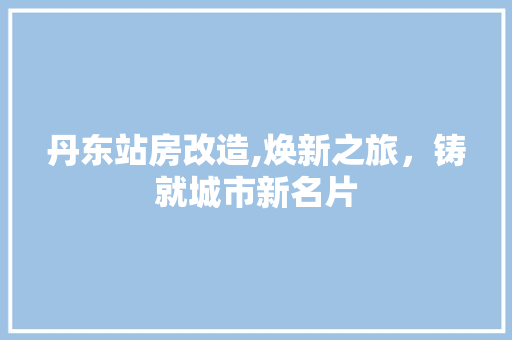 丹东站房改造,焕新之旅，铸就城市新名片 买房须知