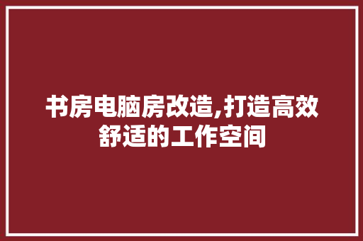 书房电脑房改造,打造高效舒适的工作空间
