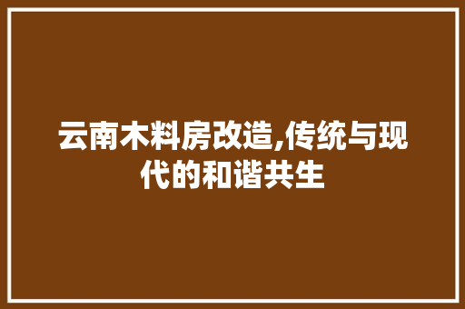 云南木料房改造,传统与现代的和谐共生