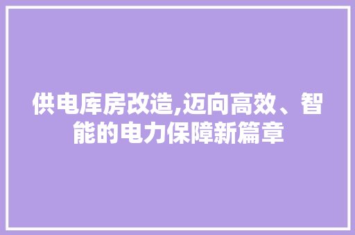 供电库房改造,迈向高效、智能的电力保障新篇章