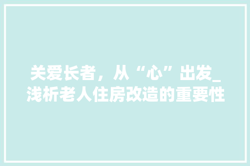 关爱长者，从“心”出发_浅析老人住房改造的重要性与实施步骤 家居装饰