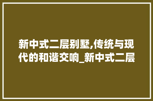 新中式二层别墅,传统与现代的和谐交响_新中式二层别墅图片欣赏图 装修知识