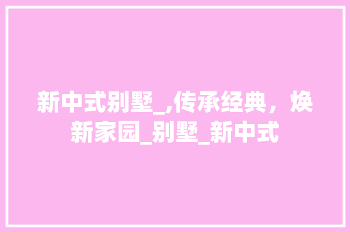 新中式别墅_,传承经典，焕新家园_别墅_新中式 买房须知