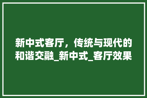 新中式客厅，传统与现代的和谐交融_新中式_客厅效果图