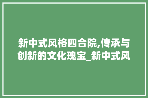 新中式风格四合院,传承与创新的文化瑰宝_新中式风格四合院图片