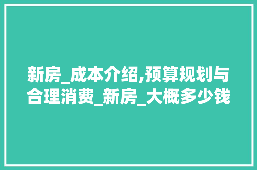 新房_成本介绍,预算规划与合理消费_新房_大概多少钱，新房一般多少钱。