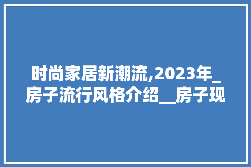 时尚家居新潮流,2023年_房子流行风格介绍__房子现在比较流行什么风格