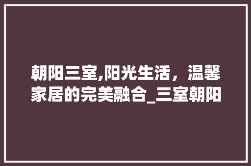 朝阳三室,阳光生活，温馨家居的完美融合_三室朝阳设计图 买房须知