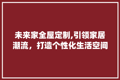 未来家全屋定制,引领家居潮流，打造个性化生活空间_未来家全屋定制公司