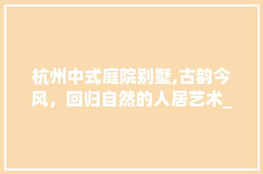 杭州中式庭院别墅,古韵今风，回归自然的人居艺术_杭州中式庭院别墅