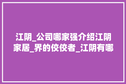 江阴_公司哪家强介绍江阴家居_界的佼佼者_江阴有哪些好点的_公司