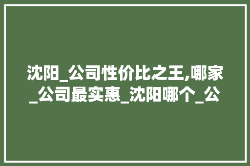 沈阳_公司性价比之王,哪家_公司最实惠_沈阳哪个_公司便宜 买房须知