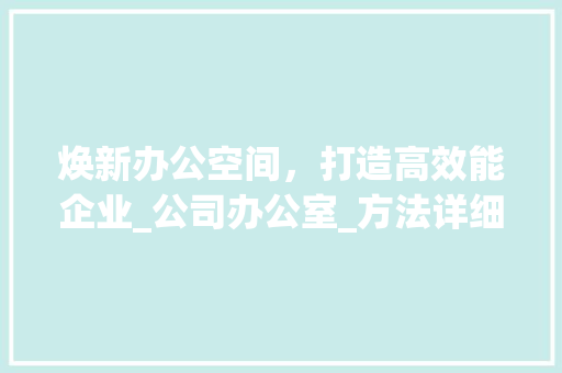 焕新办公空间，打造高效能企业_公司办公室_方法详细介绍_公司用办公室_方法 买房须知