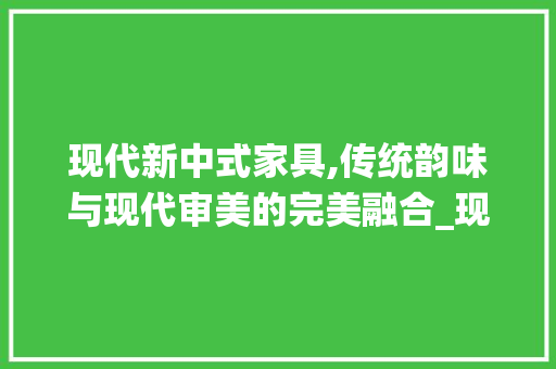 现代新中式家具,传统韵味与现代审美的完美融合_现代新中式家具效果图 买房须知