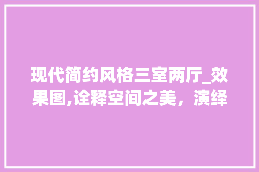现代简约风格三室两厅_效果图,诠释空间之美，演绎生活之韵_现代_风格三室两厅效果图简约 家居设计