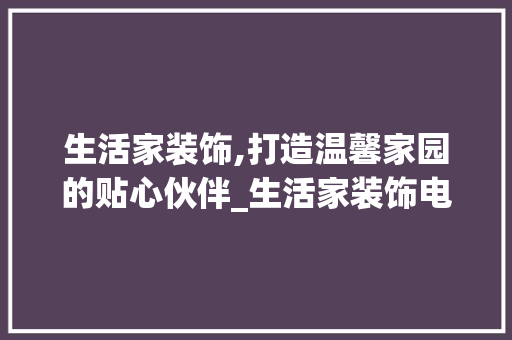 生活家装饰,打造温馨家园的贴心伙伴_生活家装饰电话号码