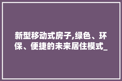 新型移动式房子,绿色、环保、便捷的未来居住模式_新型移动式房子 买房须知