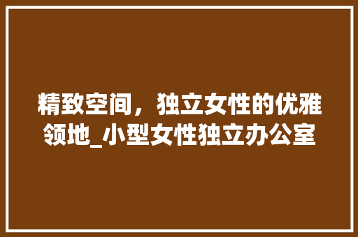 精致空间，独立女性的优雅领地_小型女性独立办公室_效果图介绍_小型女性独立办公室_效果图