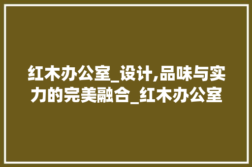 红木办公室_设计,品味与实力的完美融合_红木办公室_设计全套效果图