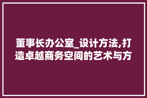 董事长办公室_设计方法,打造卓越商务空间的艺术与方法_董事长办公室_设计方法 二手房