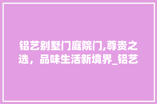 铝艺别墅门庭院门,尊贵之选，品味生活新境界_铝艺别墅门庭院门
